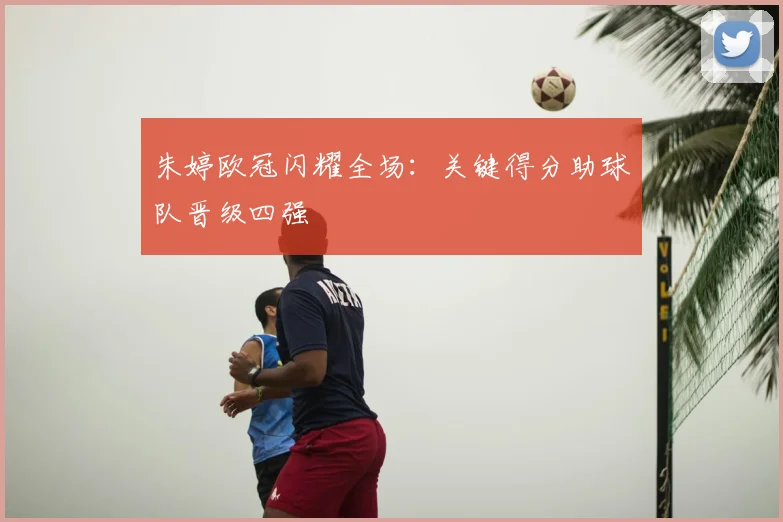 朱婷欧冠闪耀全场：关键得分助球队晋级四强