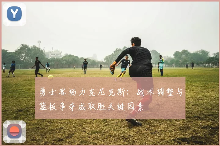勇士客场力克尼克斯：战术调整与篮板争夺成取胜关键因素