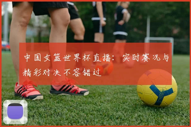 中国女篮世界杯直播：实时赛况与精彩对决不容错过