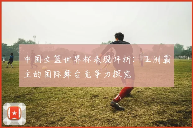 中国女篮世界杯表现评析：亚洲霸主的国际舞台竞争力探究