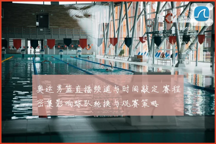 奥运男篮直播频道与时间敲定 赛程密集影响球队轮换与观赛策略